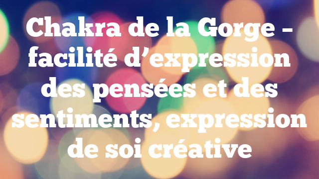 Chakra de la Gorge – facilité d’expression des pensées et des sentiments, expression de soi créative